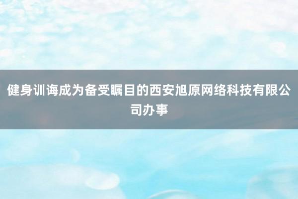 健身训诲成为备受瞩目的西安旭原网络科技有限公司办事