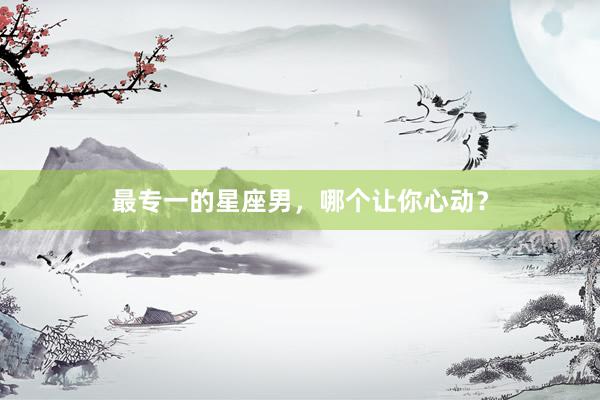 最专一的星座男，哪个让你心动？