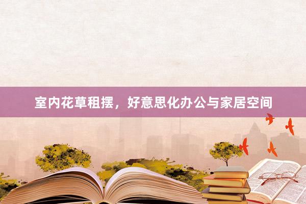 室内花草租摆，好意思化办公与家居空间